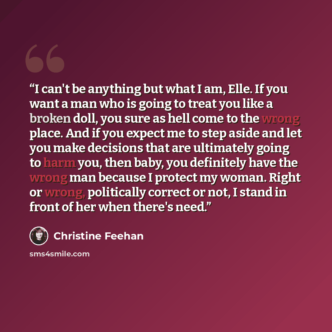 “I can't be anything but what I am, Elle. If you want a man who is going to treat you like a broken doll, you sure as hell come to the wrong place. And if you expect me to step aside and let you make decisions that are ultimately going to harm you, then baby, you definitely have the wrong man…” quote by Christine Feehan