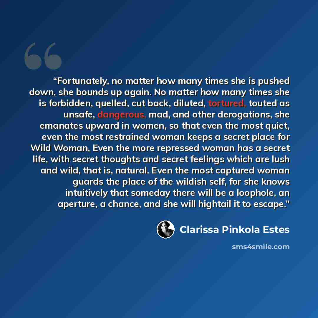 “Fortunately, no matter how many times she is pushed down, she bounds up again. No matter how many times she is forbidden, quelled, cut back, diluted, tortured, touted as unsafe, dangerous, mad, and other derogations, she emanates upward in women, so that even the most quiet, even the most…” quote by Clarissa Pinkola Estés