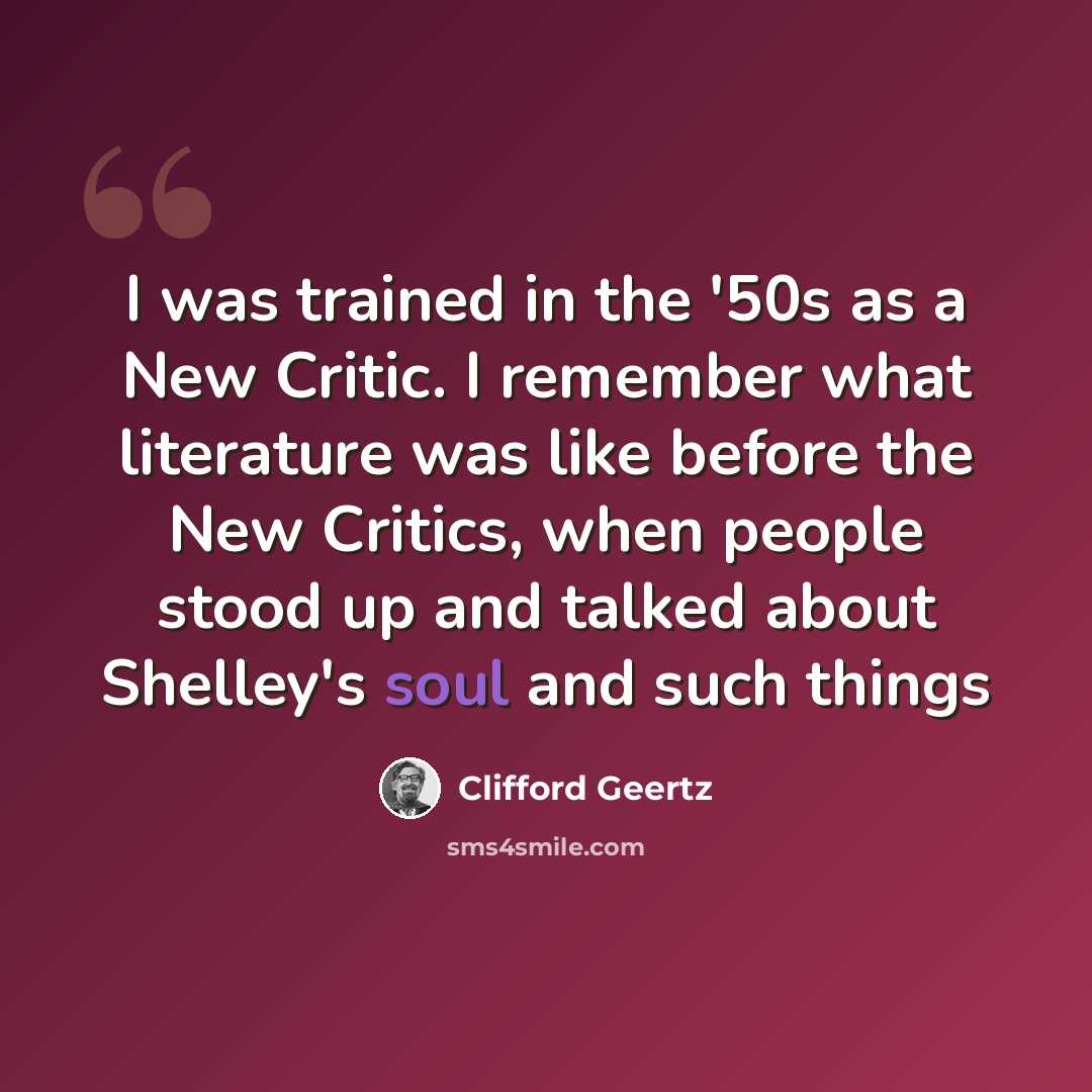 “I was trained in the '50s as a New Critic. I remember what literature was like before the New Critics, when people stood up and talked about Shelley's soul and such things” quote by Clifford Geertz
