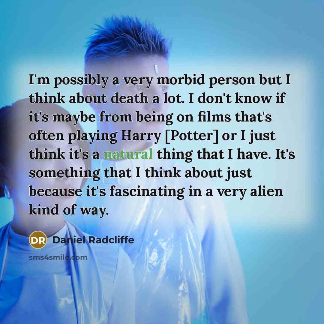 “I'm possibly a very morbid person but I think about death a lot. I don't know if it's maybe from being on films that's often playing Harry [Potter] or I just think it's a natural thing that I have. It's something that I think about just because it's fascinating in a very alien kind of way.” quote by Daniel Radcliffe