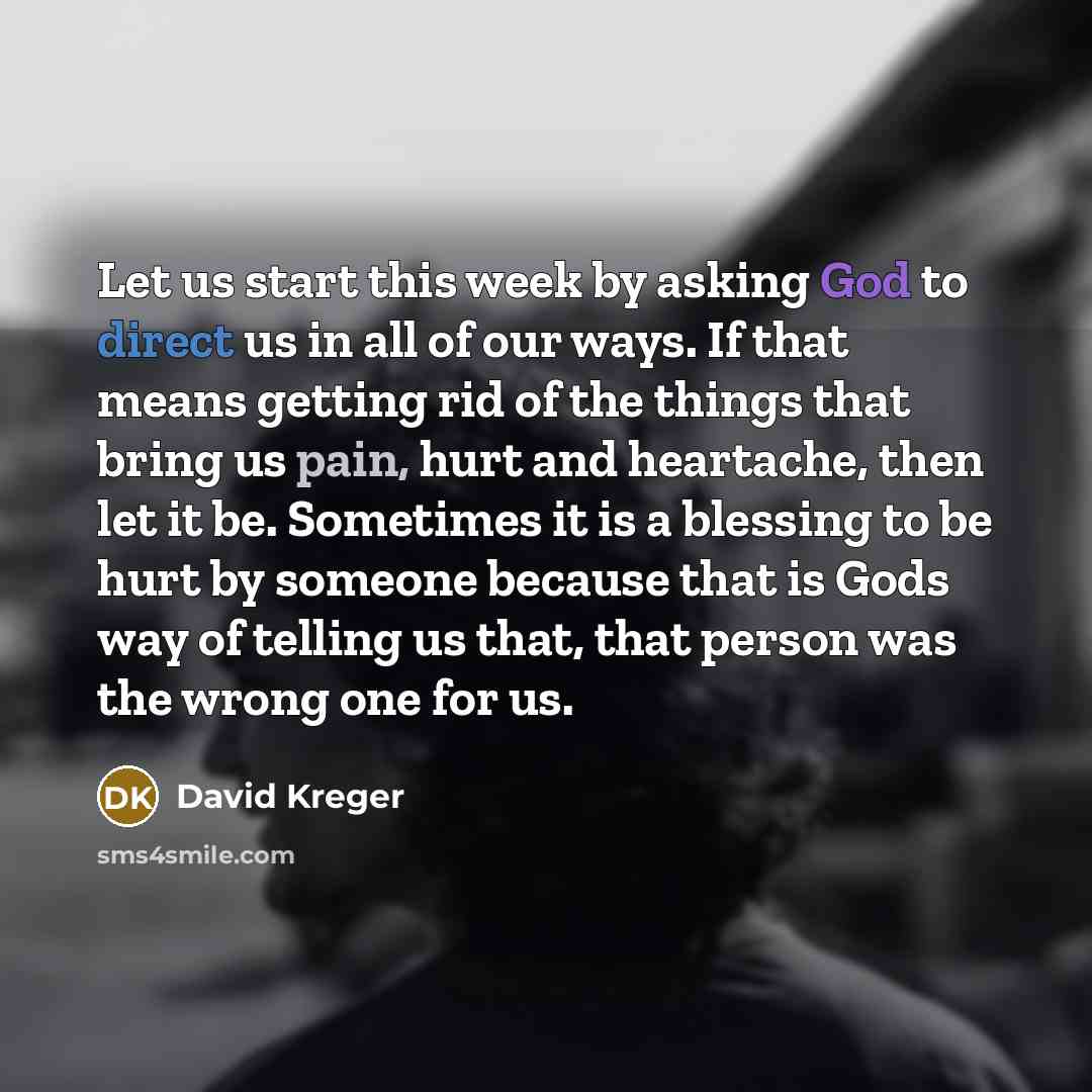 “Let us start this week by asking God to direct us in all of our ways. If that means getting rid of the things that bring us pain, hurt and heartache, then let it be. Sometimes it is a blessing to be hurt by someone because that is Gods way of telling us that, that person was the wrong one for us.” quote by David Kreger