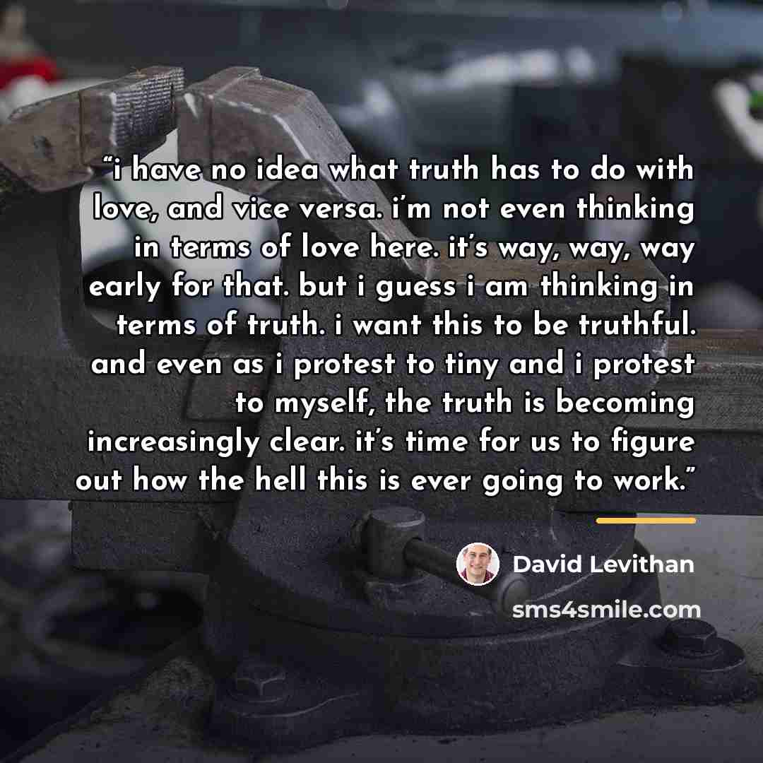 “i have no idea what truth has to do with love, and vice versa. i’m not even thinking in terms of love here. it’s way, way, way early for that. but i guess i am thinking in terms of truth. i want this to be truthful. and even as i protest to tiny and i protest to myself, the truth is becoming…” quote by David Levithan