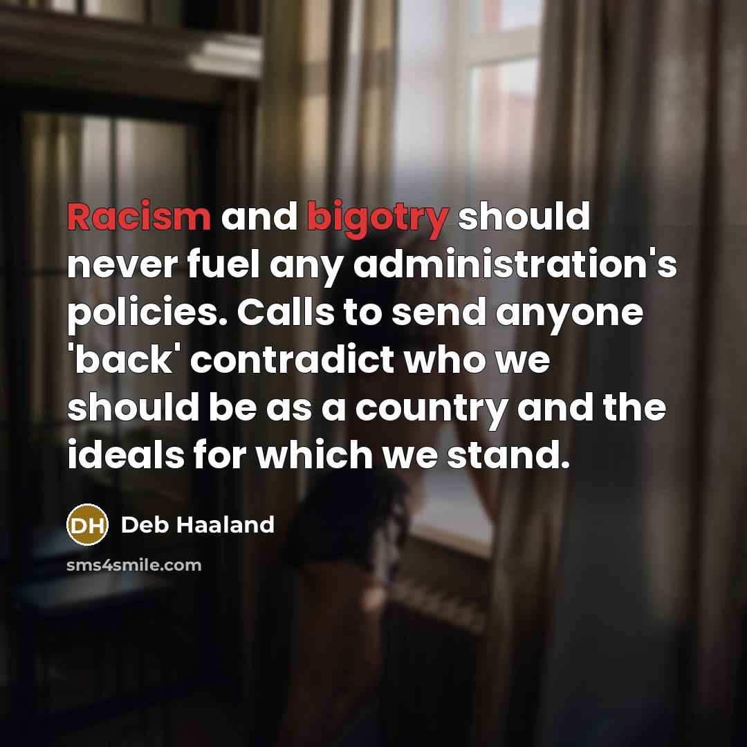“Racism and bigotry should never fuel any administration's policies. Calls to send anyone 'back' contradict who we should be as a country and the ideals for which we stand.” quote by Deb Haaland