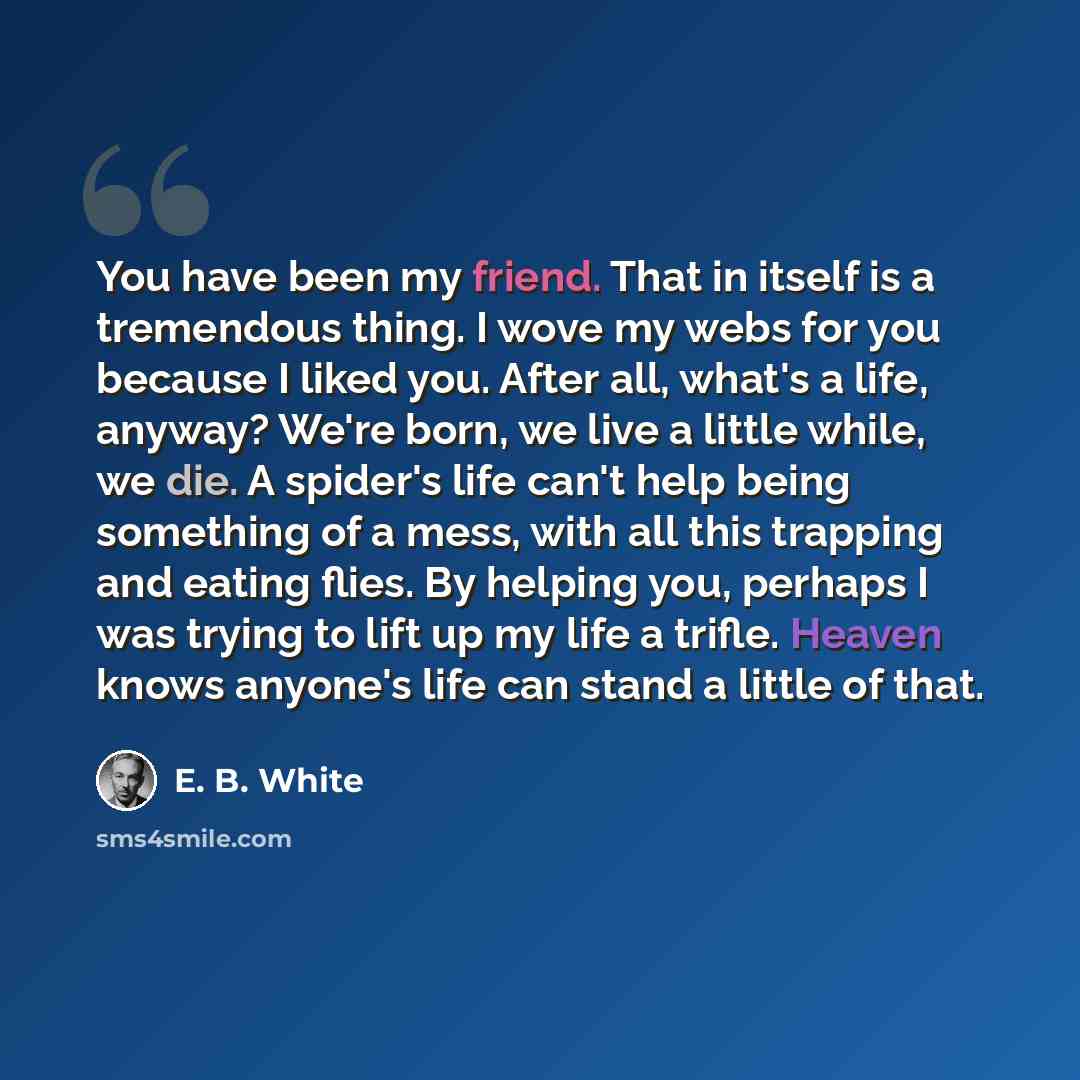 “You have been my friend. That in itself is a tremendous thing. I wove my webs for you because I liked you. After all, what's a life, anyway? We're born, we live a little while, we die. A spider's life can't help being something of a mess, with all this trapping and eating flies. By helping you…” quote by E. B. White
