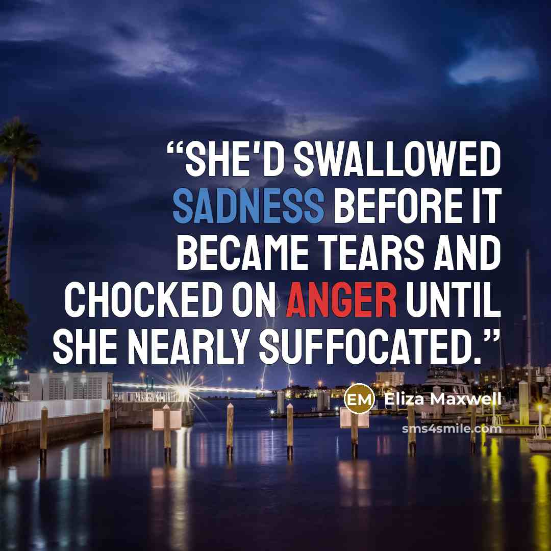 “She'd swallowed sadness before it became tears and chocked on anger until she nearly suffocated.” quote by Eliza Maxwell