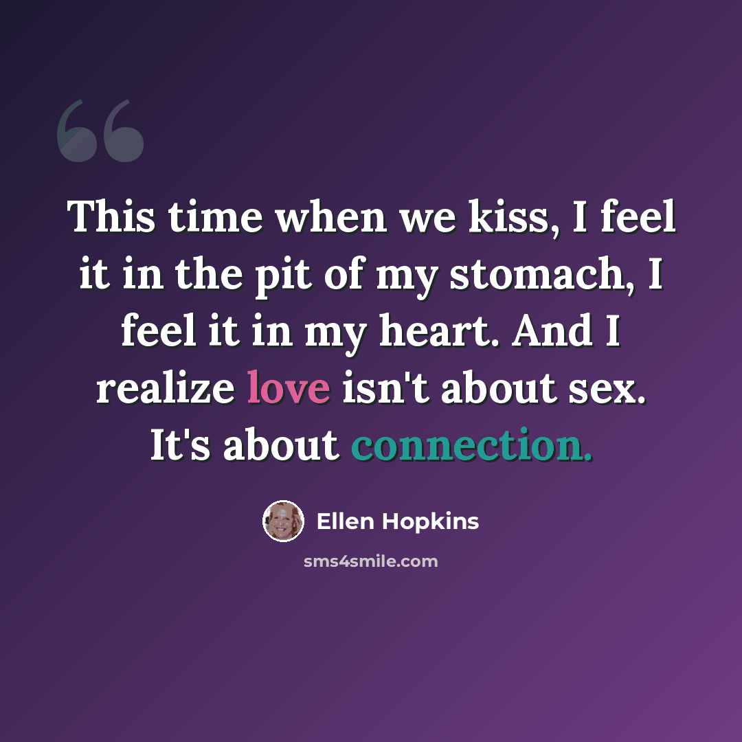 “This time when we kiss, I feel it in the pit of my stomach, I feel it in my heart. And I realize love isn't about sex. It's about connection.” quote by Ellen Hopkins