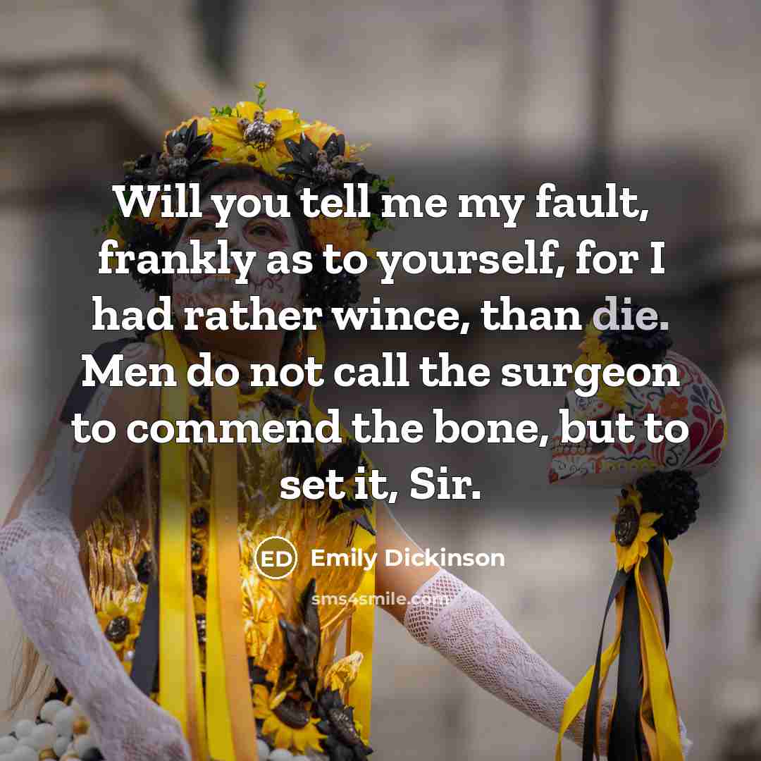 “Will you tell me my fault, frankly as to yourself, for I had rather wince, than die. Men do not call the surgeon to commend the bone, but to set it, Sir.” quote by Emily Dickinson