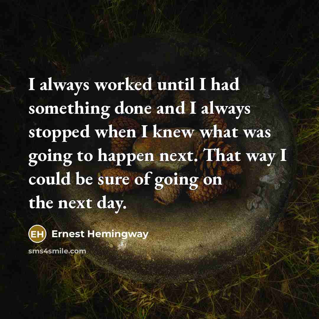 “I always worked until I had something done and I always stopped when I knew what was going to happen next. That way I could be sure of going on the next day.” quote by Ernest Hemingway