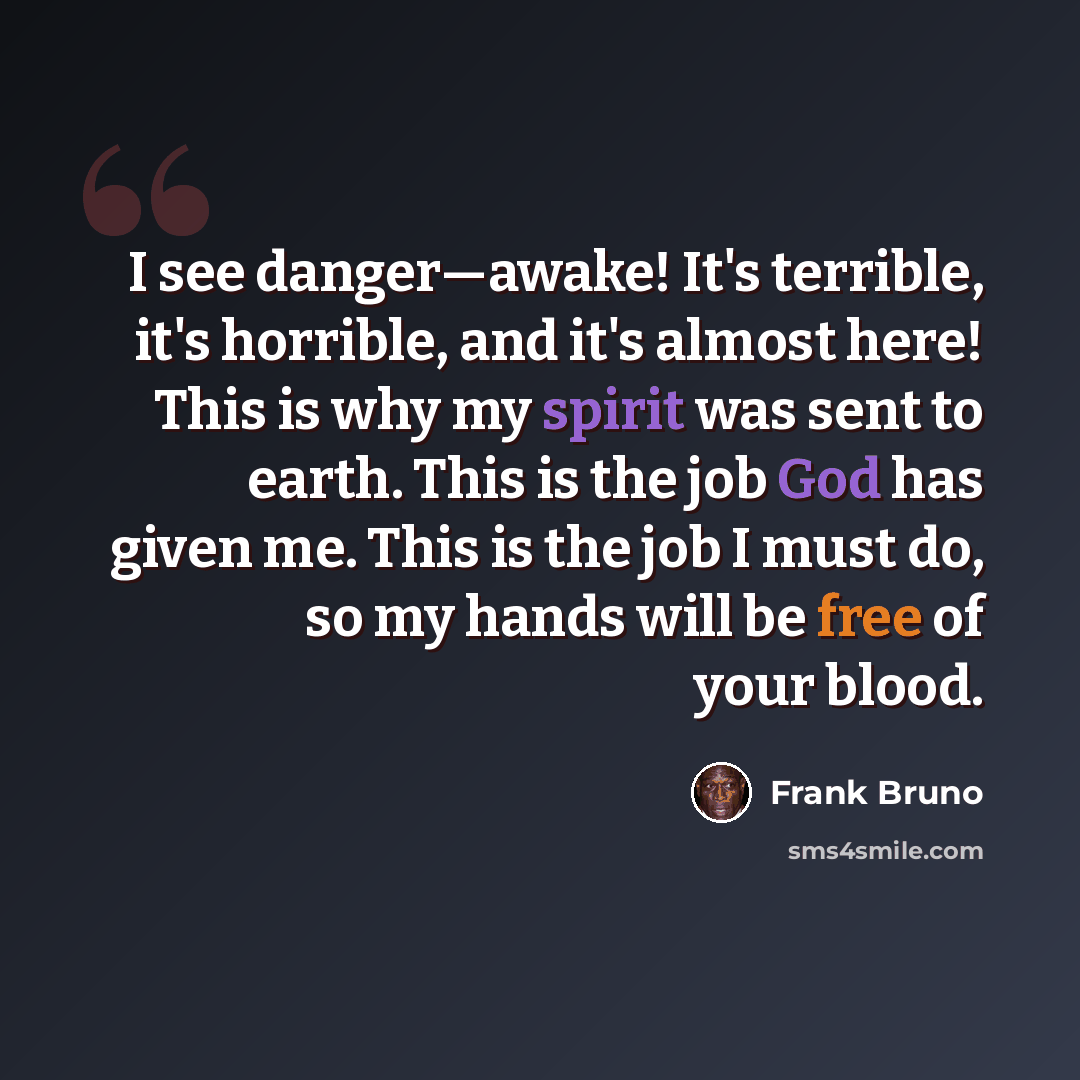 “I see danger—awake! It's terrible, it's horrible, and it's almost here! This is why my spirit was sent to earth. This is the job God has given me. This is the job I must do, so my hands will be free of your blood.” quote by Frank Bruno