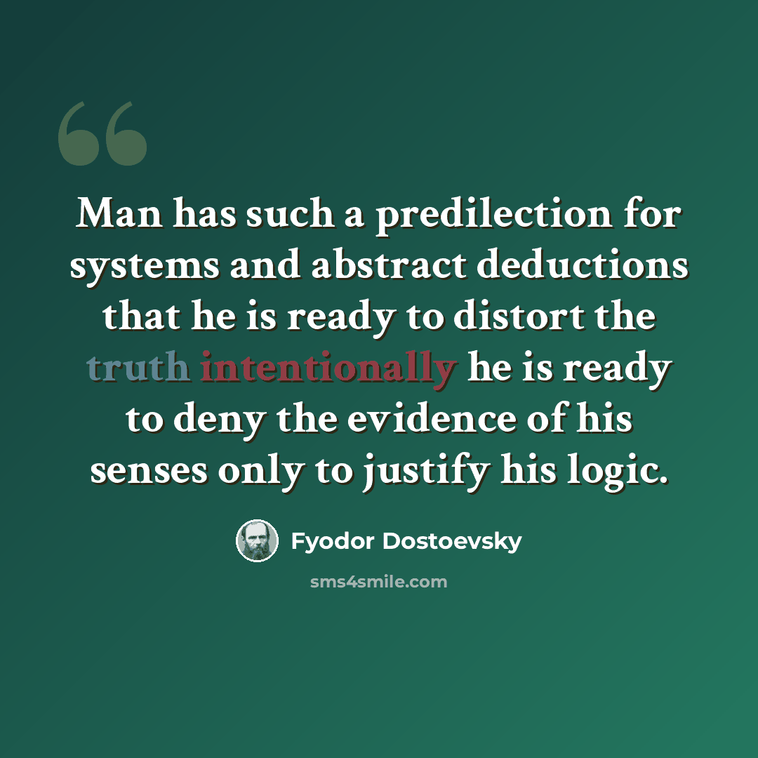 “Man has such a predilection for systems and abstract deductions that he is ready to distort the truth intentionally he is ready to deny the evidence of his senses only to justify his logic.” quote by Fyodor Dostoevsky