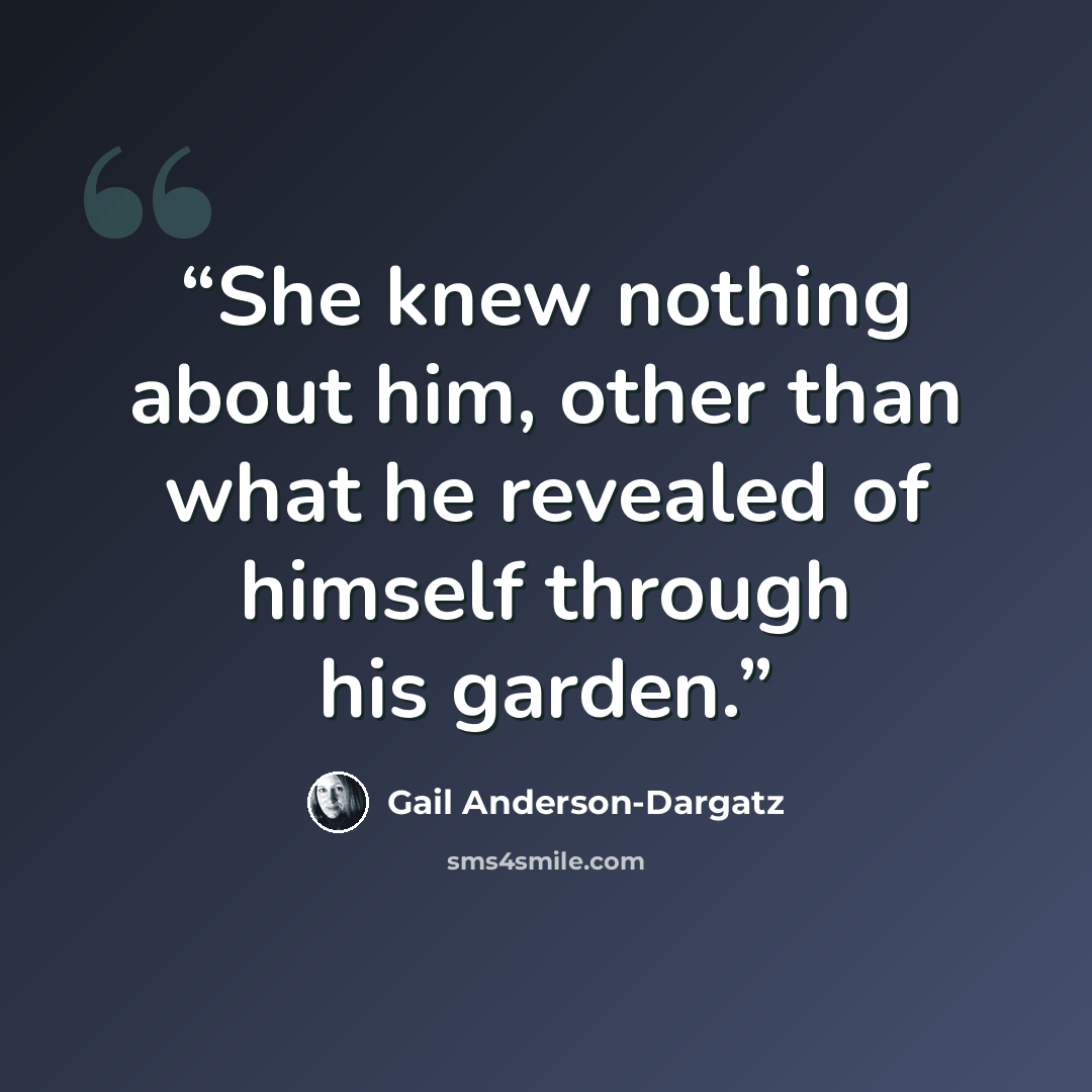 “She knew nothing about him, other than what he revealed of himself through his garden.” quote by Gail Anderson-Dargatz