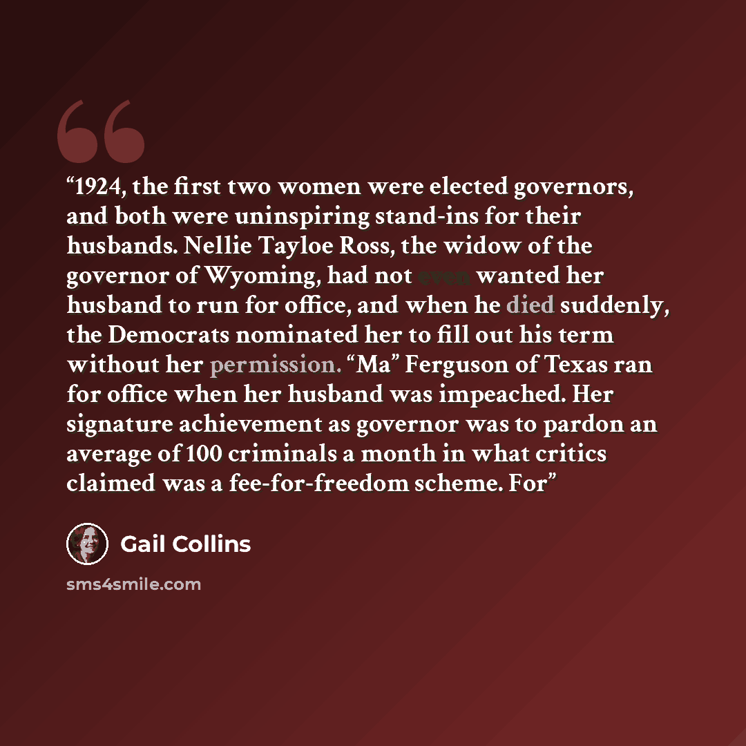 “1924, the first two women were elected governors, and both were uninspiring stand-ins for their husbands. Nellie Tayloe Ross, the widow of the governor of Wyoming, had not even wanted her husband to run for office, and when he died suddenly, the Democrats nominated her to fill out his term without…” quote by Gail Collins