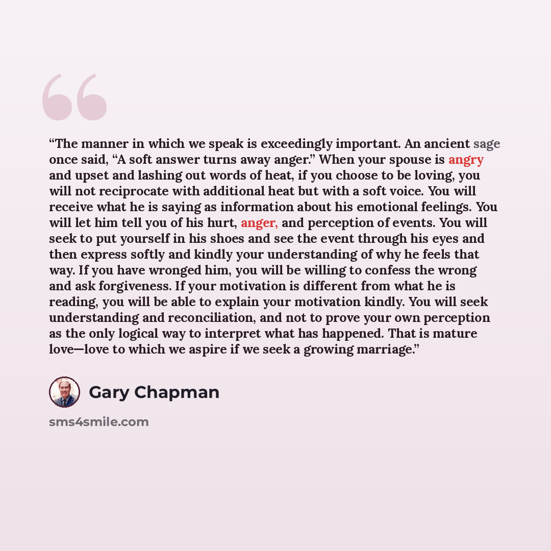 “The manner in which we speak is exceedingly important. An ancient sage once said, “A soft answer turns away anger.” When your spouse is angry and upset and lashing out words of heat, if you choose to be loving, you will not reciprocate with additional heat but with a soft voice. You will receive…” quote by Gary Chapman