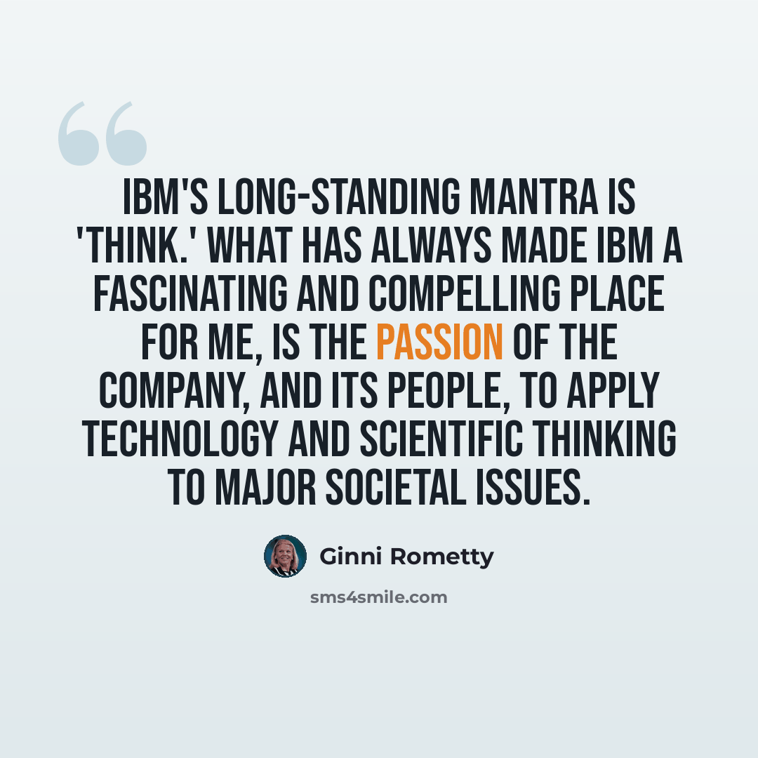 “IBM's long-standing mantra is 'Think.' What has always made IBM a fascinating and compelling place for me, is the passion of the company, and its people, to apply technology and scientific thinking to major societal issues.” quote by Ginni Rometty