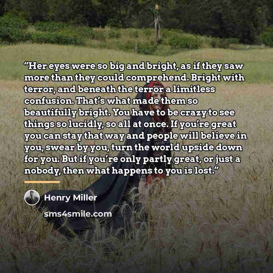 “Her eyes were so big and bright, as if they saw more than they could comprehend. Bright with terror, and beneath the terror a limitless confusion. That’s what made them so beautifully bright. You have to be crazy to see things so lucidly, so all at once. If you’re great you can stay that way and…” quote by Henry Miller