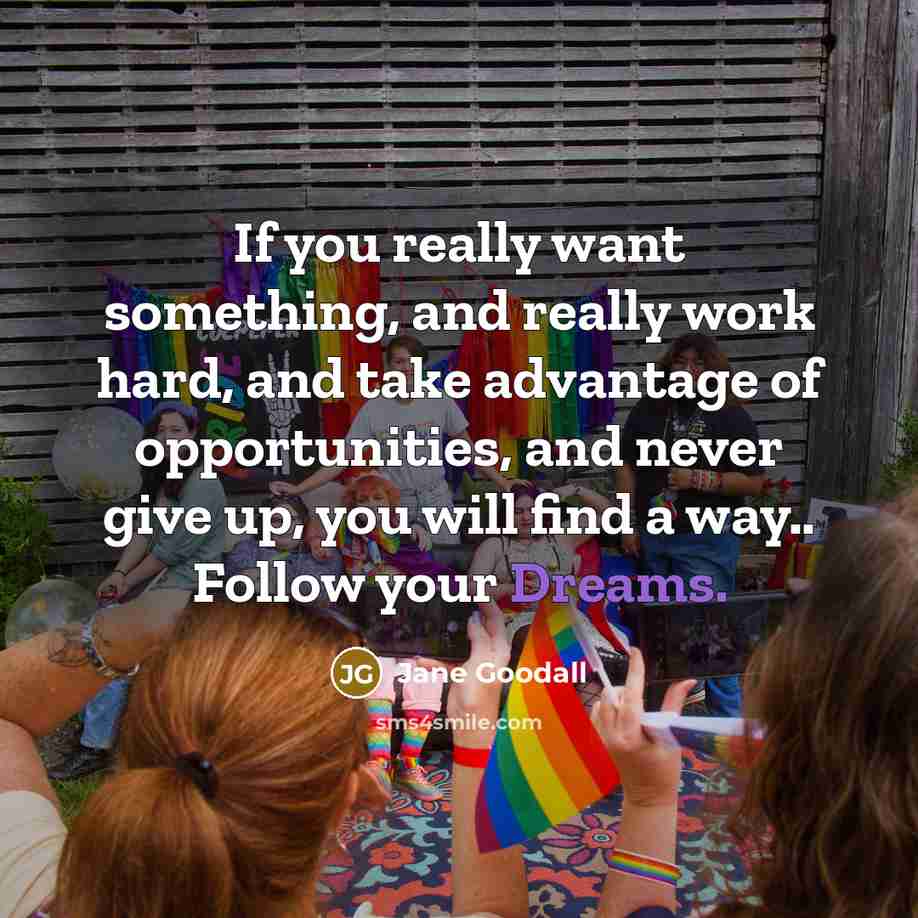 “If you really want something, and really work hard, and take advantage of opportunities, and never give up, you will find a way.. Follow your Dreams.” quote by Jane Goodall