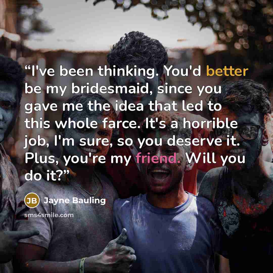 “I've been thinking. You'd better be my bridesmaid, since you gave me the idea that led to this whole farce. It's a horrible job, I'm sure, so you deserve it. Plus, you're my friend. Will you do it?” quote by Jayne Bauling