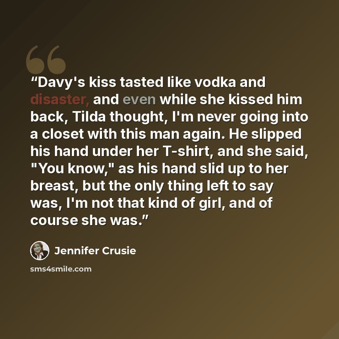 “Davy's kiss tasted like vodka and disaster, and even while she kissed him back, Tilda thought, I'm never going into a closet with this man again. He slipped his hand under her T-shirt, and she said, "You know," as his hand slid up to her breast, but the only thing left to say was, I'm not that…” quote by Jennifer Crusie