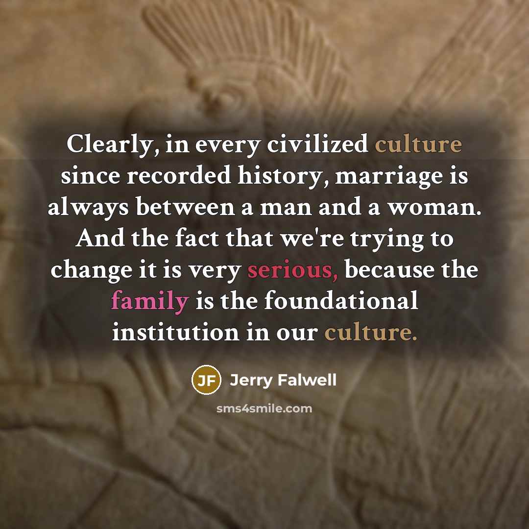 “Clearly, in every civilized culture since recorded history, marriage is always between a man and a woman. And the fact that we're trying to change it is very serious, because the family is the foundational institution in our culture.” quote by Jerry Falwell