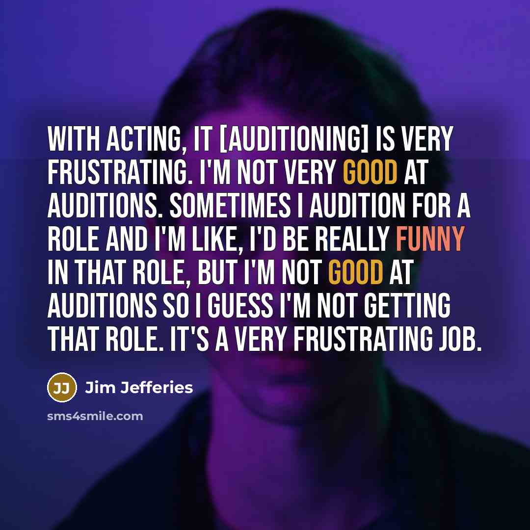 “With acting, it [auditioning] is very frustrating. I'm not very good at auditions. Sometimes I audition for a role and I'm like, I'd be really funny in that role, but I'm not good at auditions so I guess I'm not getting that role. It's a very frustrating job.” quote by Jim Jefferies