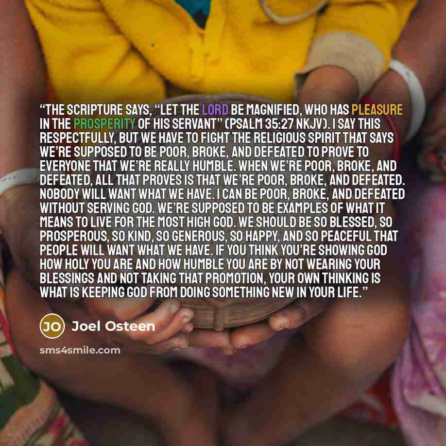 “The Scripture says, “Let the Lord be magnified, who has pleasure in the prosperity of His servant” (Psalm 35:27 NKJV). I say this respectfully, but we have to fight the religious spirit that says we’re supposed to be poor, broke, and defeated to prove to everyone that we’re really humble. When…” quote by Joel Osteen
