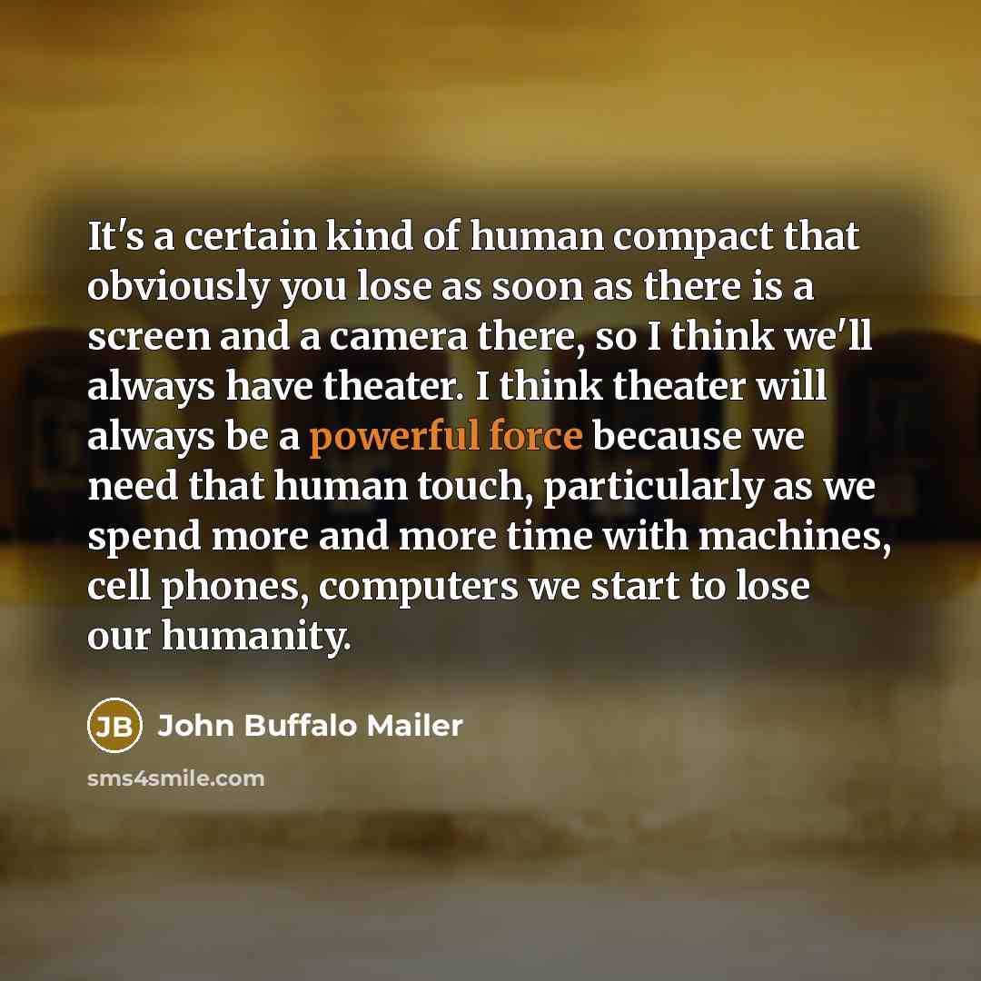 “It's a certain kind of human compact that obviously you lose as soon as there is a screen and a camera there, so I think we'll always have theater. I think theater will always be a powerful force because we need that human touch, particularly as we spend more and more time with machines, cell…” quote by John Buffalo Mailer