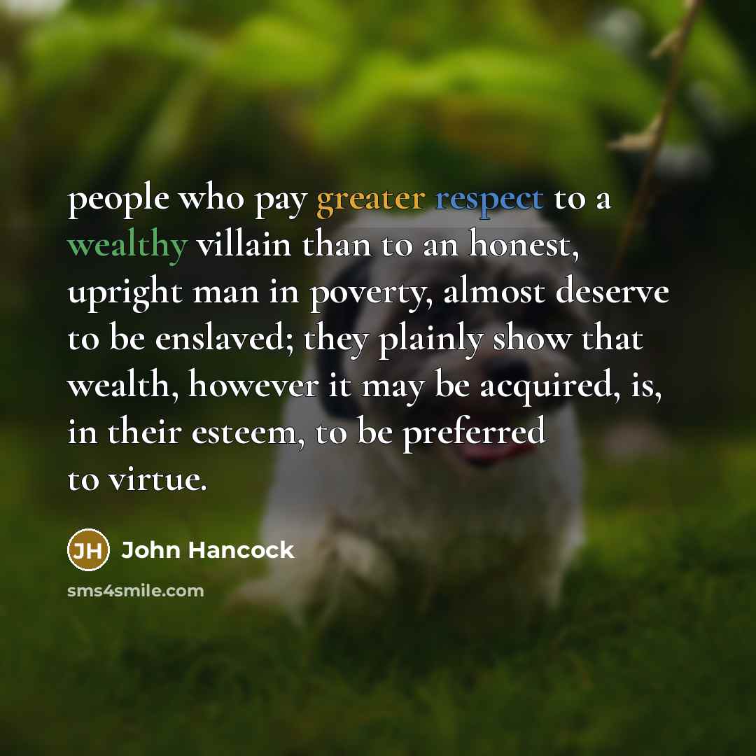 “people who pay greater respect to a wealthy villain than to an honest, upright man in poverty, almost deserve to be enslaved; they plainly show that wealth, however it may be acquired, is, in their esteem, to be preferred to virtue.” quote by John Hancock