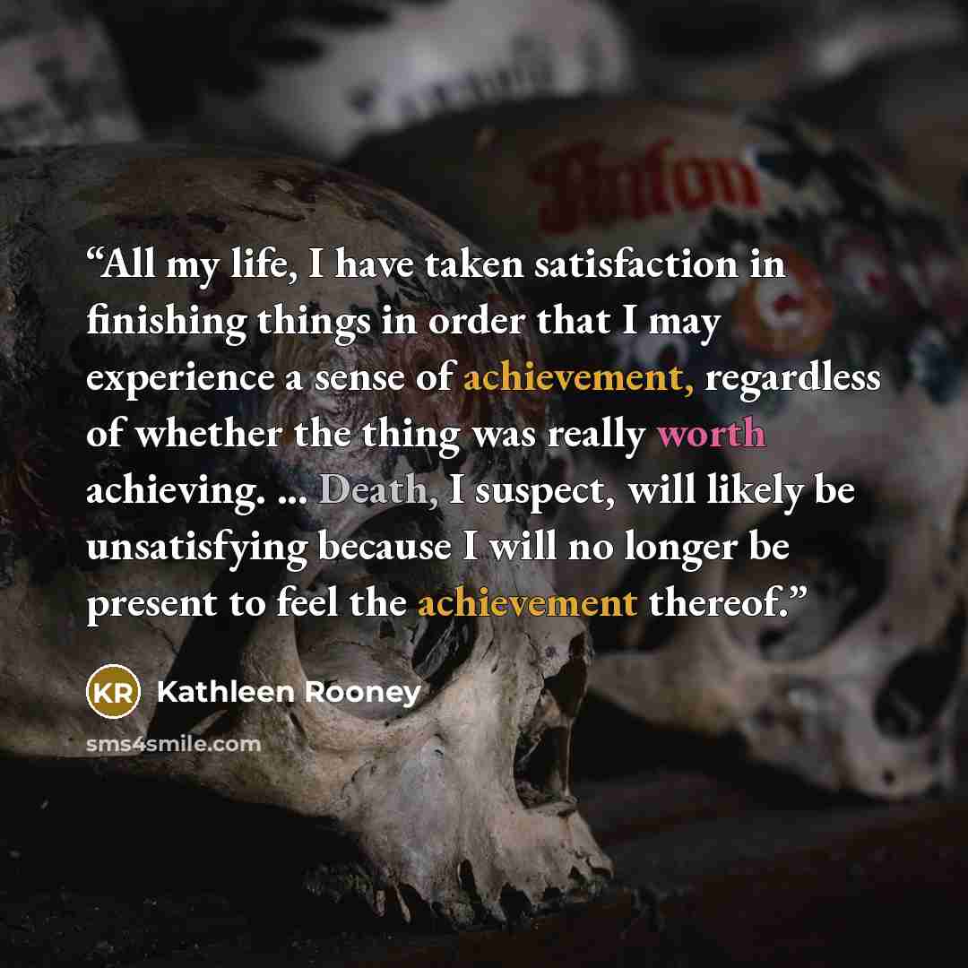 “All my life, I have taken satisfaction in finishing things in order that I may experience a sense of achievement, regardless of whether the thing was really worth achieving. ... Death, I suspect, will likely be unsatisfying because I will no longer be present to feel the achievement thereof.” quote by Kathleen Rooney