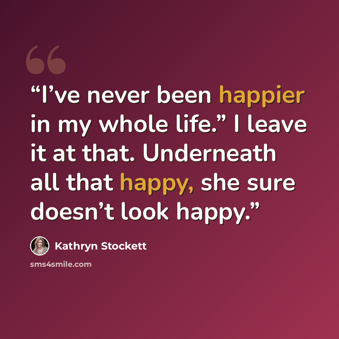 “I’ve never been happier in my whole life.” I leave it at that. Underneath all that happy, she sure doesn’t look happy.” quote by Kathryn Stockett