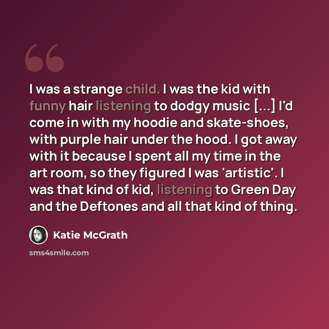 “I was a strange child. I was the kid with funny hair listening to dodgy music [...] I'd come in with my hoodie and skate-shoes, with purple hair under the hood. I got away with it because I spent all my time in the art room, so they figured I was 'artistic'. I was that kind of kid, listening to…” quote by Katie McGrath
