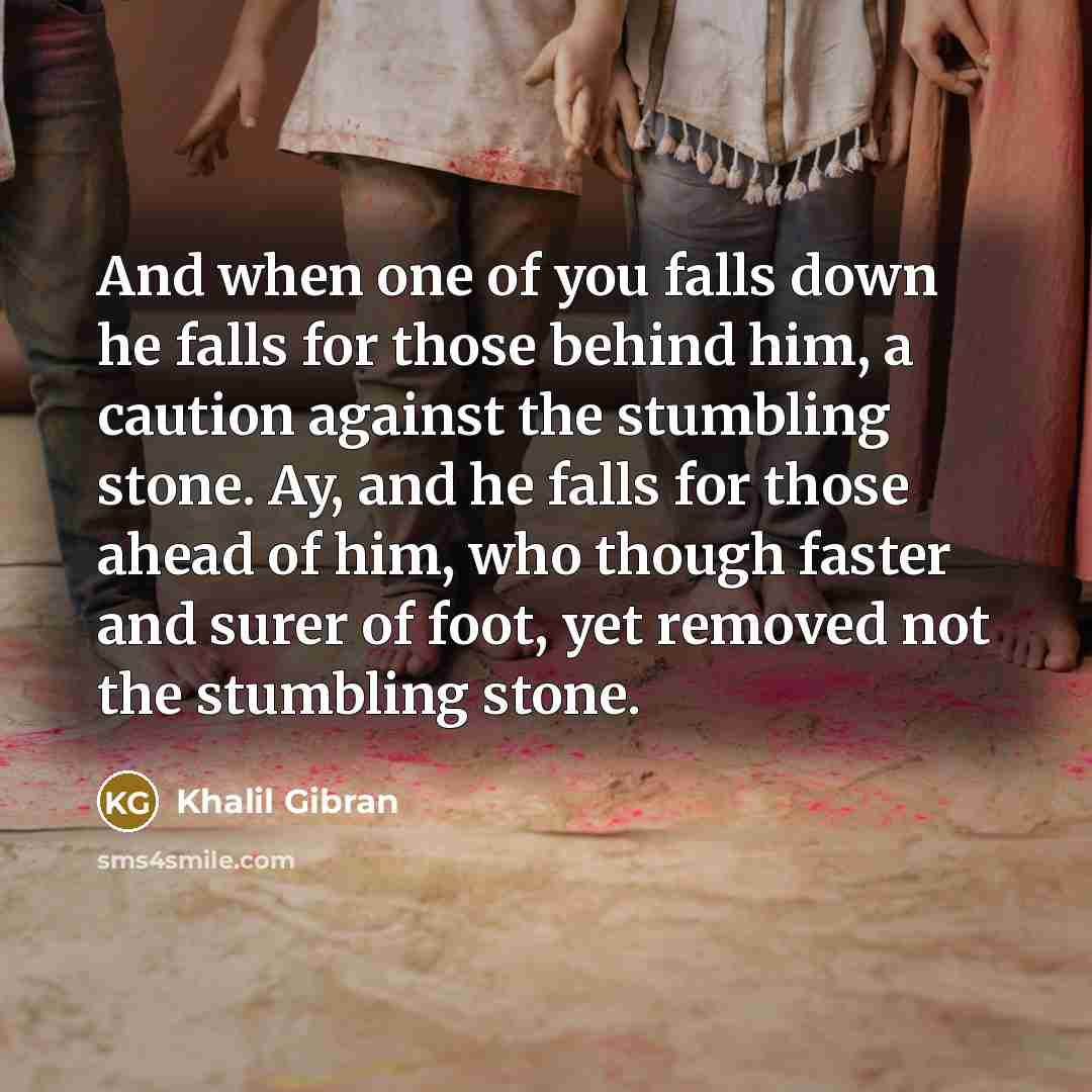 “And when one of you falls down he falls for those behind him, a caution against the stumbling stone. Ay, and he falls for those ahead of him, who though faster and surer of foot, yet removed not the stumbling stone.” quote by Khalil Gibran