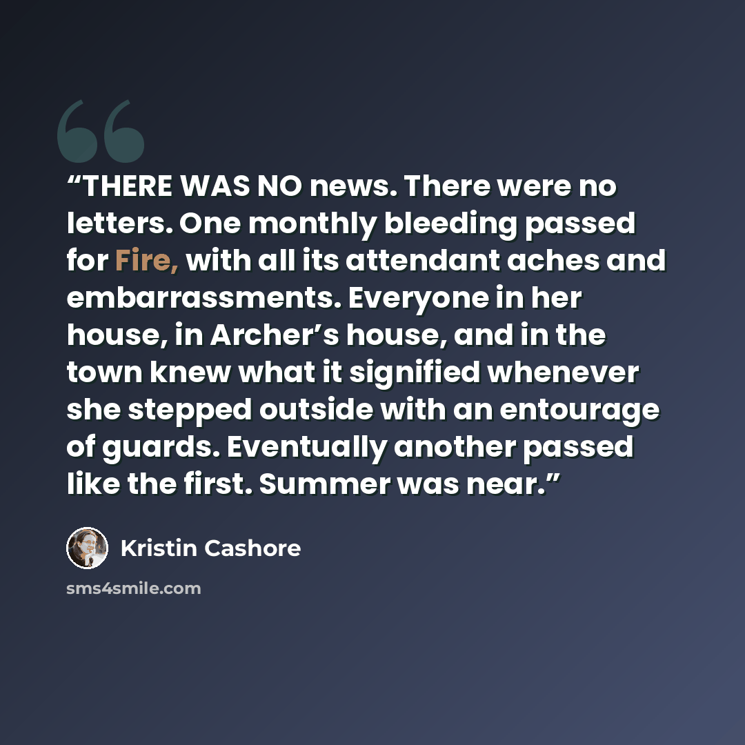 “THERE WAS NO news. There were no letters. One monthly bleeding passed for Fire, with all its attendant aches and embarrassments. Everyone in her house, in Archer’s house, and in the town knew what it signified whenever she stepped outside with an entourage of guards. Eventually another passed like…” quote by Kristin Cashore