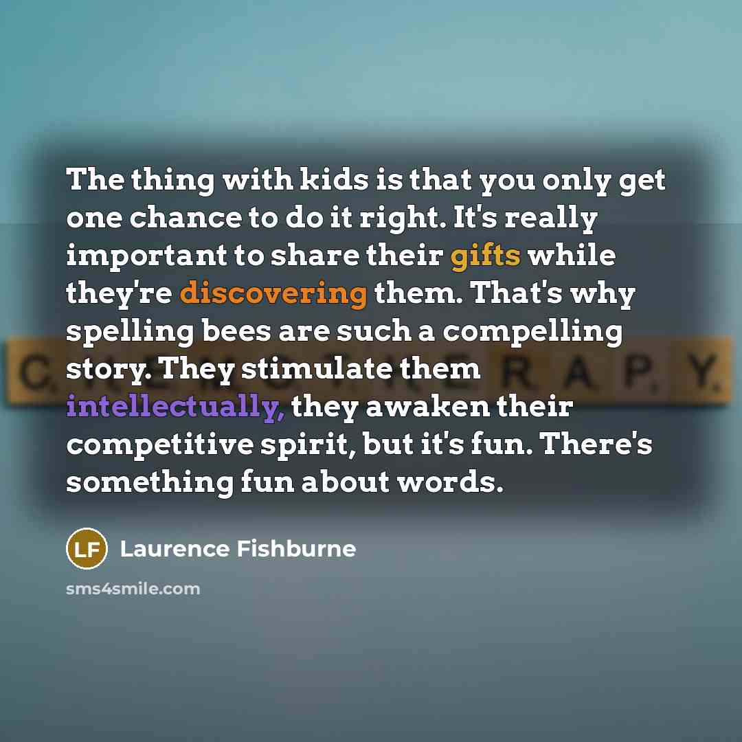 “The thing with kids is that you only get one chance to do it right. It's really important to share their gifts while they're discovering them. That's why spelling bees are such a compelling story. They stimulate them intellectually, they awaken their competitive spirit, but it's fun. There's…” quote by Laurence Fishburne