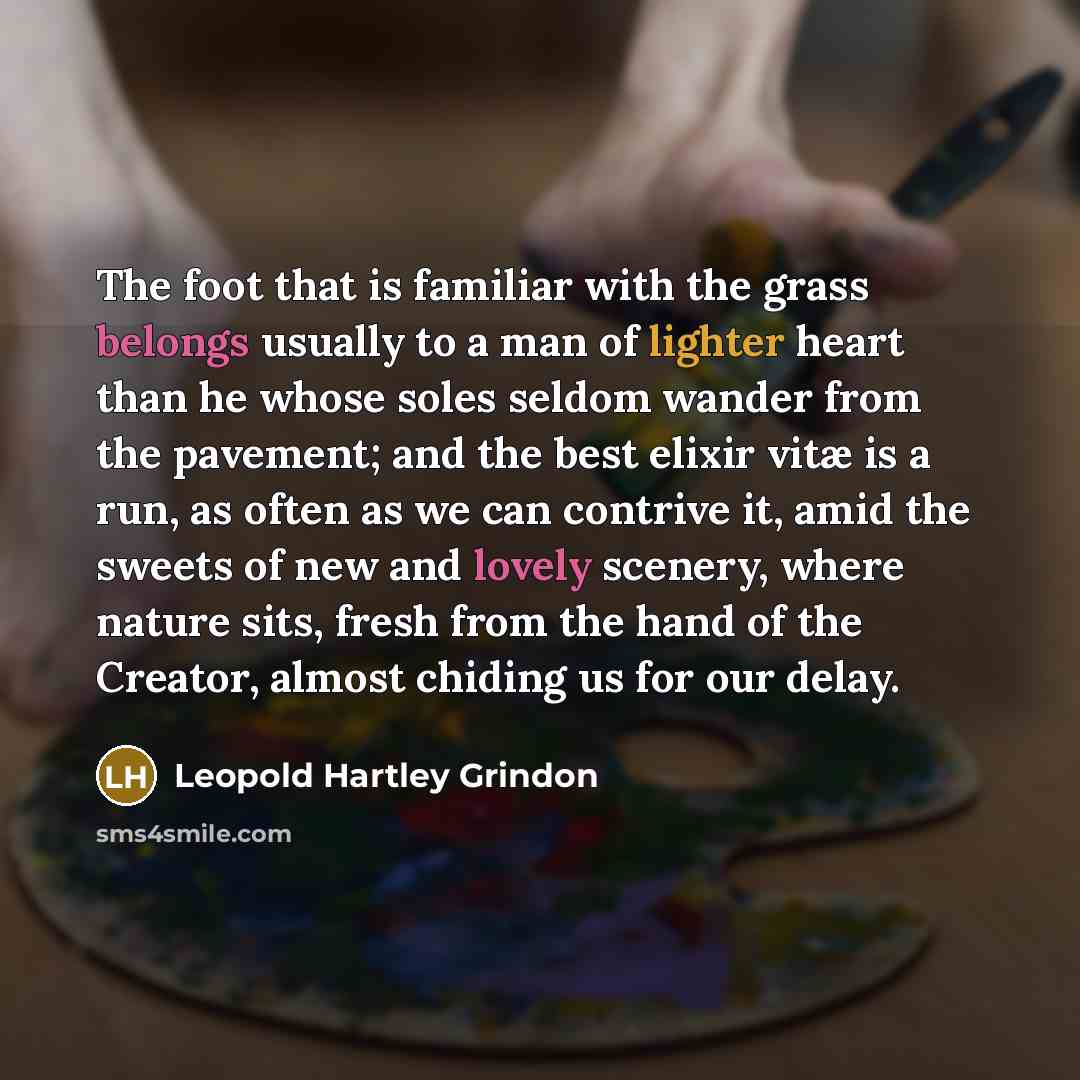 “The foot that is familiar with the grass belongs usually to a man of lighter heart than he whose soles seldom wander from the pavement; and the best elixir vitæ is a run, as often as we can contrive it, amid the sweets of new and lovely scenery, where nature sits, fresh from the hand of the…” quote by Leopold Hartley Grindon