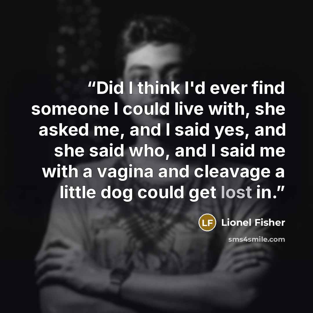 “Did I think I'd ever find someone I could live with, she asked me, and I said yes, and she said who, and I said me with a vagina and cleavage a little dog could get lost in.” quote by Lionel Fisher