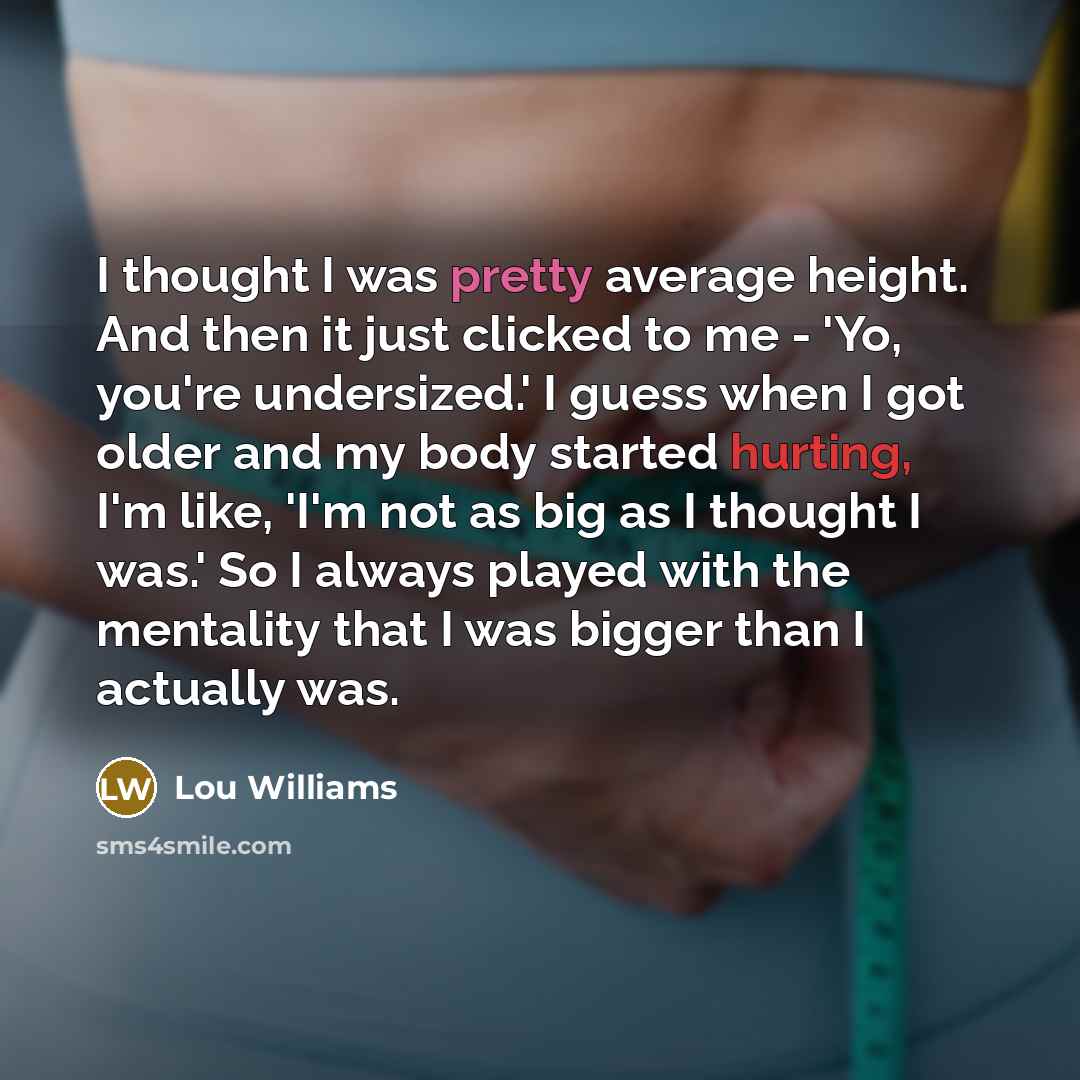 “I thought I was pretty average height. And then it just clicked to me - 'Yo, you're undersized.' I guess when I got older and my body started hurting, I'm like, 'I'm not as big as I thought I was.' So I always played with the mentality that I was bigger than I actually was.” quote by Lou Williams