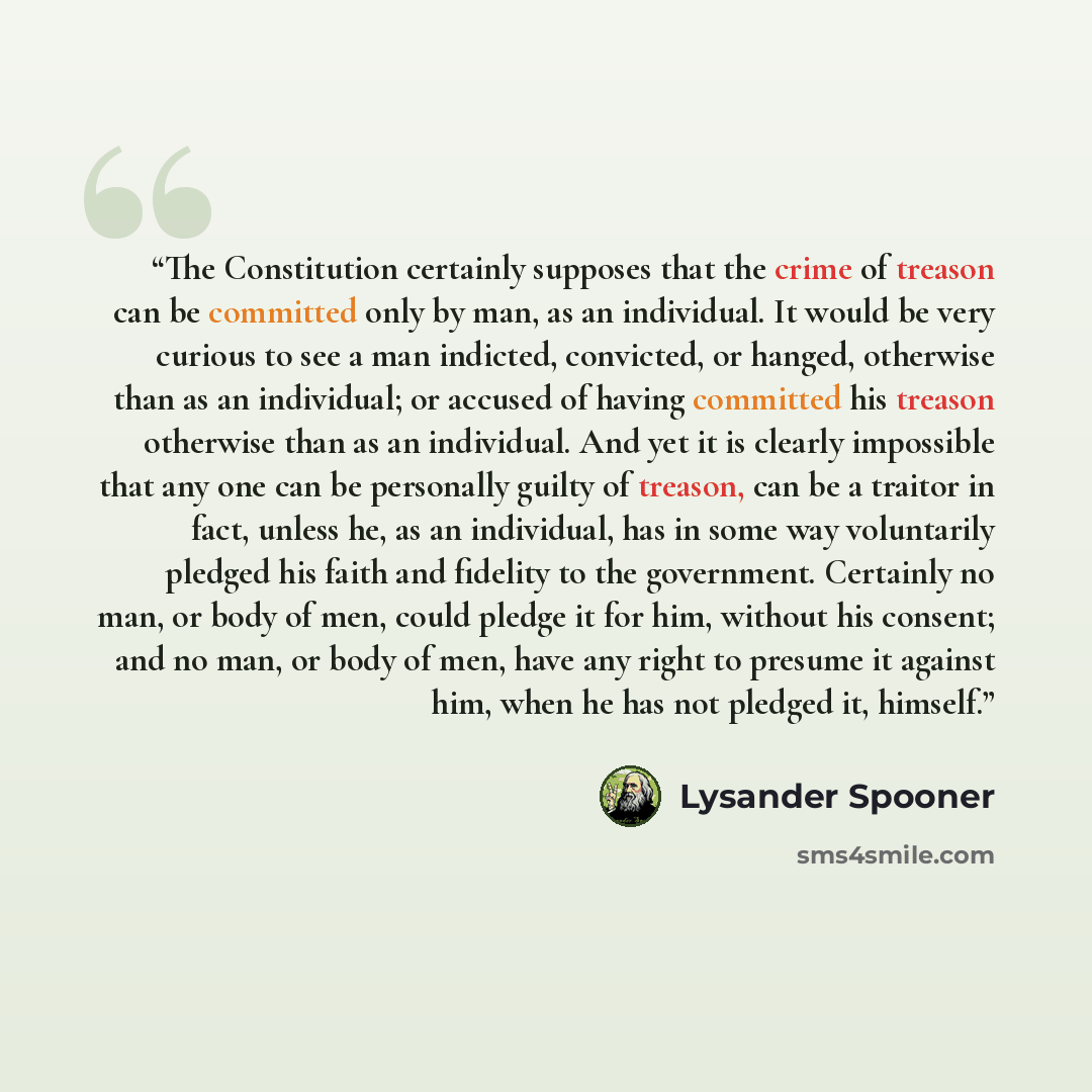 “The Constitution certainly supposes that the crime of treason can be committed only by man, as an individual. It would be very curious to see a man indicted, convicted, or hanged, otherwise than as an individual; or accused of having committed his treason otherwise than as an individual. And yet…” quote by Lysander Spooner