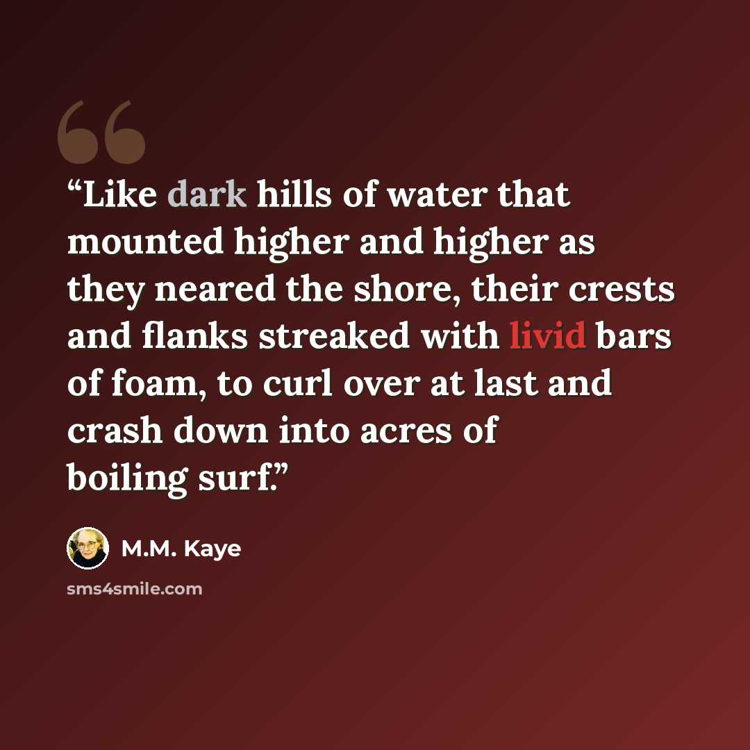 “Like dark hills of water that mounted higher and higher as they neared the shore, their crests and flanks streaked with livid bars of foam, to curl over at last and crash down into acres of boiling surf.” quote by M.M. Kaye
