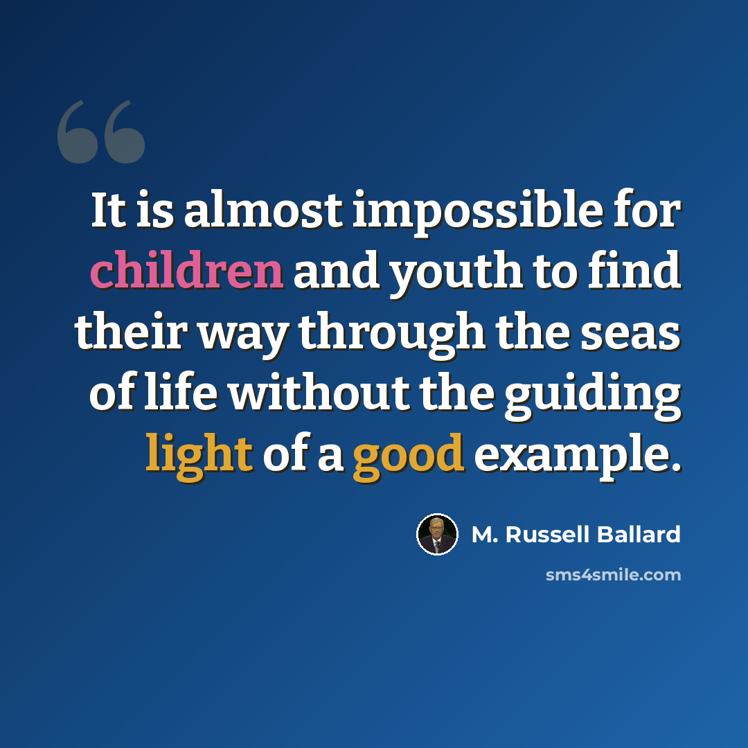 “It is almost impossible for children and youth to find their way through the seas of life without the guiding light of a good example.” quote by M. Russell Ballard