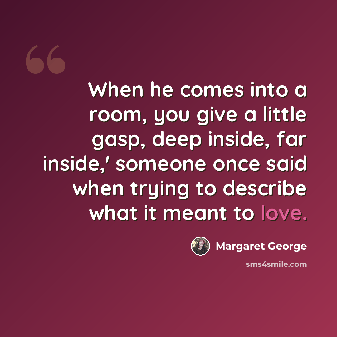 “When he comes into a room, you give a little gasp, deep inside, far inside,' someone once said when trying to describe what it meant to love.” quote by Margaret George