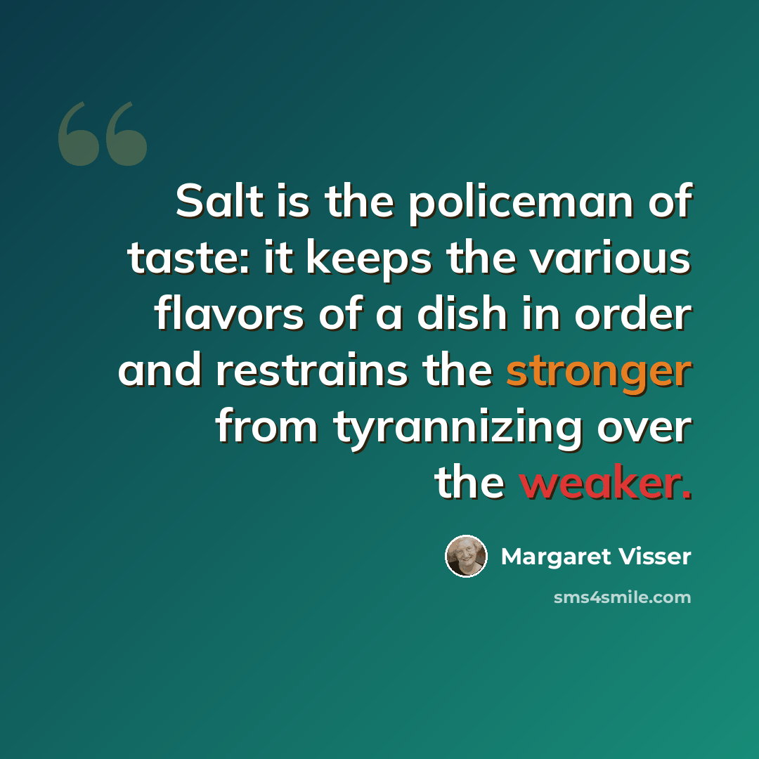 “Salt is the policeman of taste: it keeps the various flavors of a dish in order and restrains the stronger from tyrannizing over the weaker.” quote by Margaret Visser