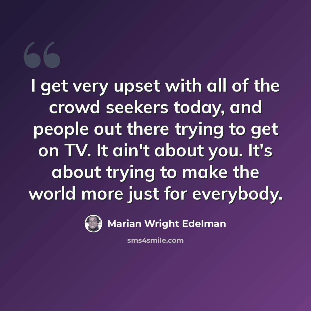 “I get very upset with all of the crowd seekers today, and people out there trying to get on TV. It ain't about you. It's about trying to make the world more just for everybody.” quote by Marian Wright Edelman
