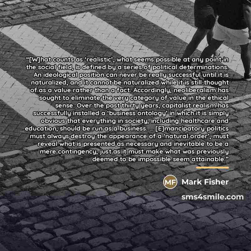 “[W]hat counts as ‘realistic’, what seems possible at any point in the social field, is defined by a series of political determinations. An ideological position can never be really successful until it is naturalized, and it cannot be naturalized while it is still thought of as a value rather than a…” quote by Mark Fisher