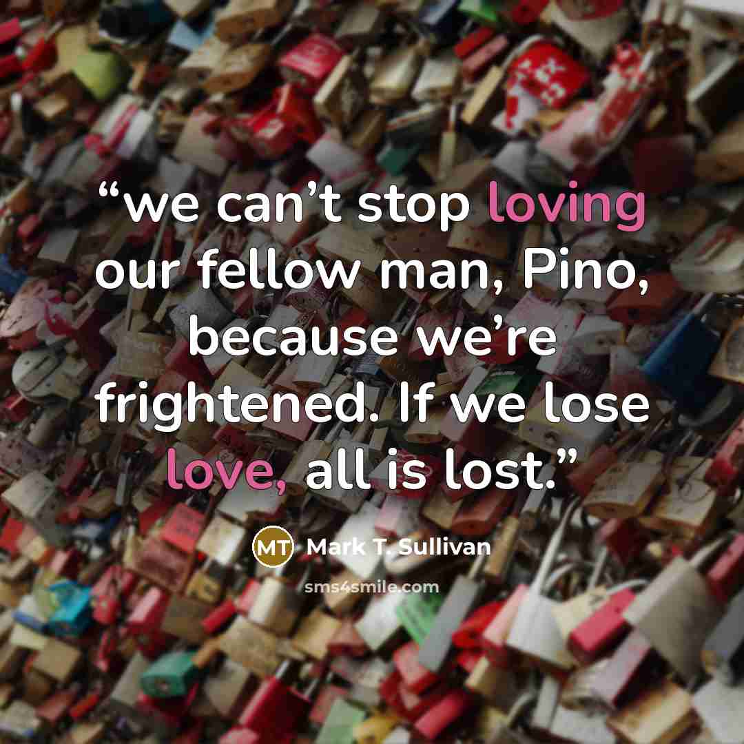 “we can’t stop loving our fellow man, Pino, because we’re frightened. If we lose love, all is lost.” quote by Mark T. Sullivan