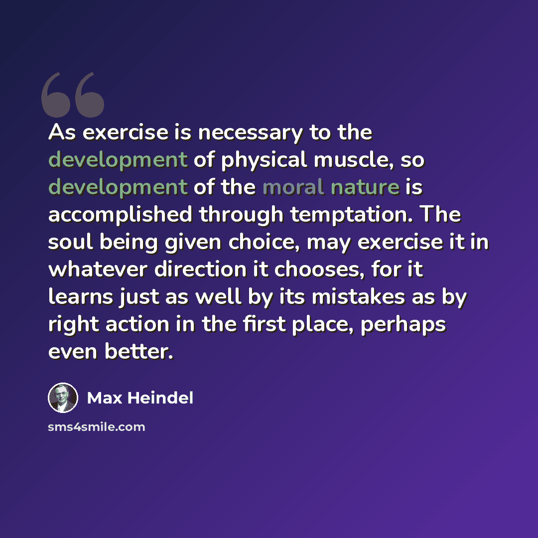 “As exercise is necessary to the development of physical muscle, so development of the moral nature is accomplished through temptation. The soul being given choice, may exercise it in whatever direction it chooses, for it learns just as well by its mistakes as by right action in the first place…” quote by Max Heindel