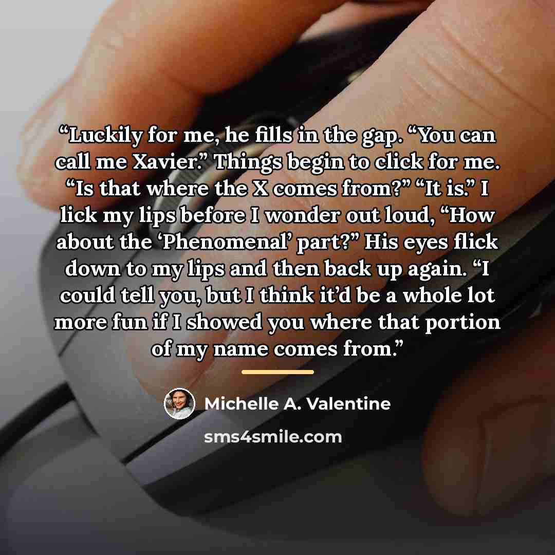 “Luckily for me, he fills in the gap. “You can call me Xavier.” Things begin to click for me. “Is that where the X comes from?” “It is.” I lick my lips before I wonder out loud, “How about the ‘Phenomenal’ part?” His eyes flick down to my lips and then back up again. “I could tell you, but I think…” quote by Michelle A. Valentine