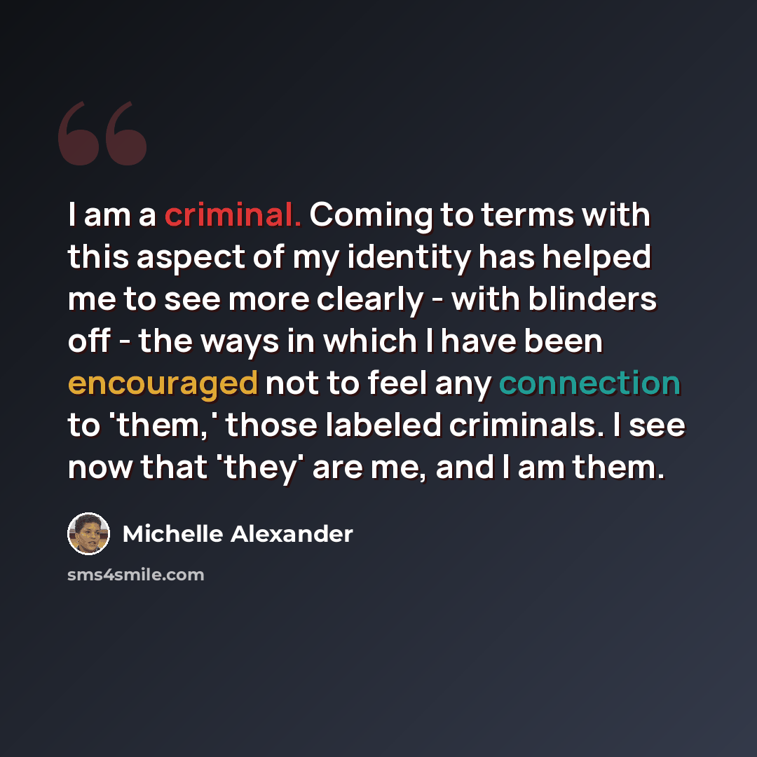 “I am a criminal. Coming to terms with this aspect of my identity has helped me to see more clearly - with blinders off - the ways in which I have been encouraged not to feel any connection to 'them,' those labeled criminals. I see now that 'they' are me, and I am them.” quote by Michelle Alexander