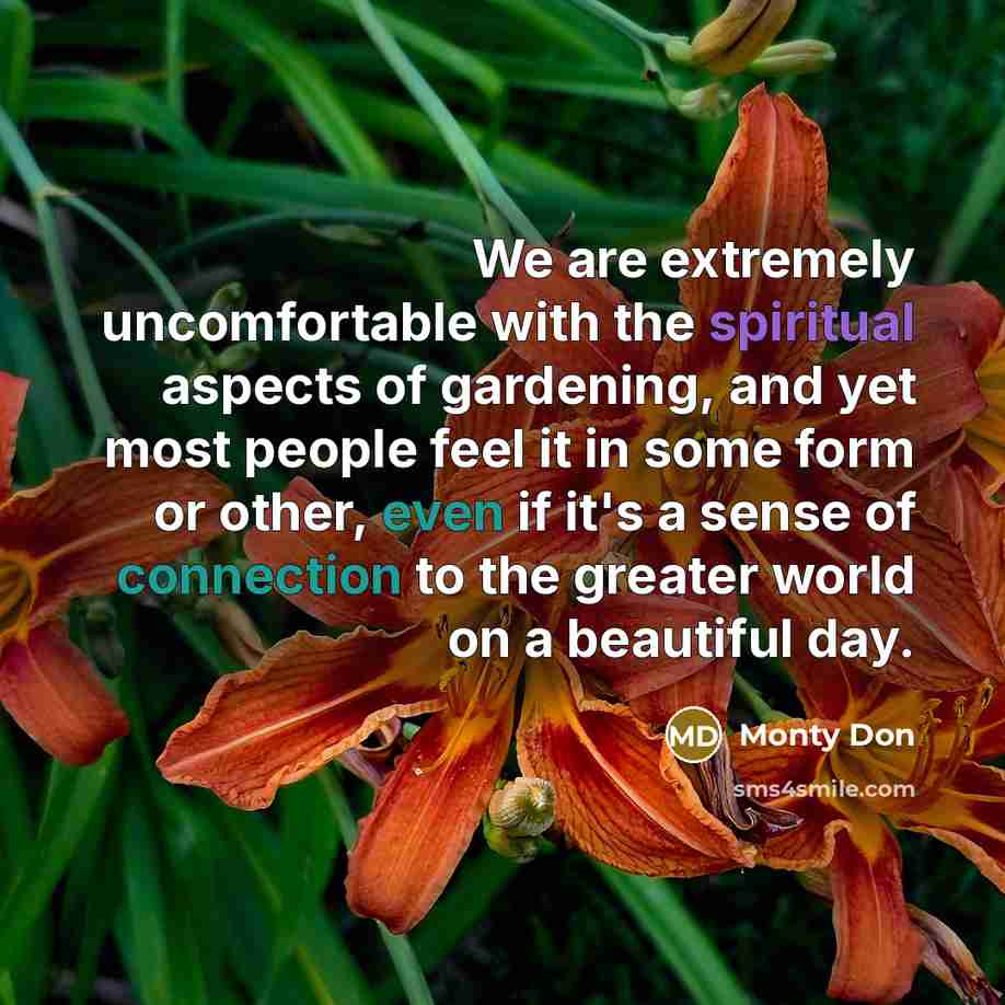 “We are extremely uncomfortable with the spiritual aspects of gardening, and yet most people feel it in some form or other, even if it's a sense of connection to the greater world on a beautiful day.” quote by Monty Don