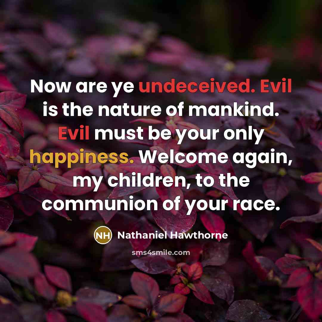 “Now are ye undeceived. Evil is the nature of mankind. Evil must be your only happiness. Welcome again, my children, to the communion of your race.” quote by Nathaniel Hawthorne