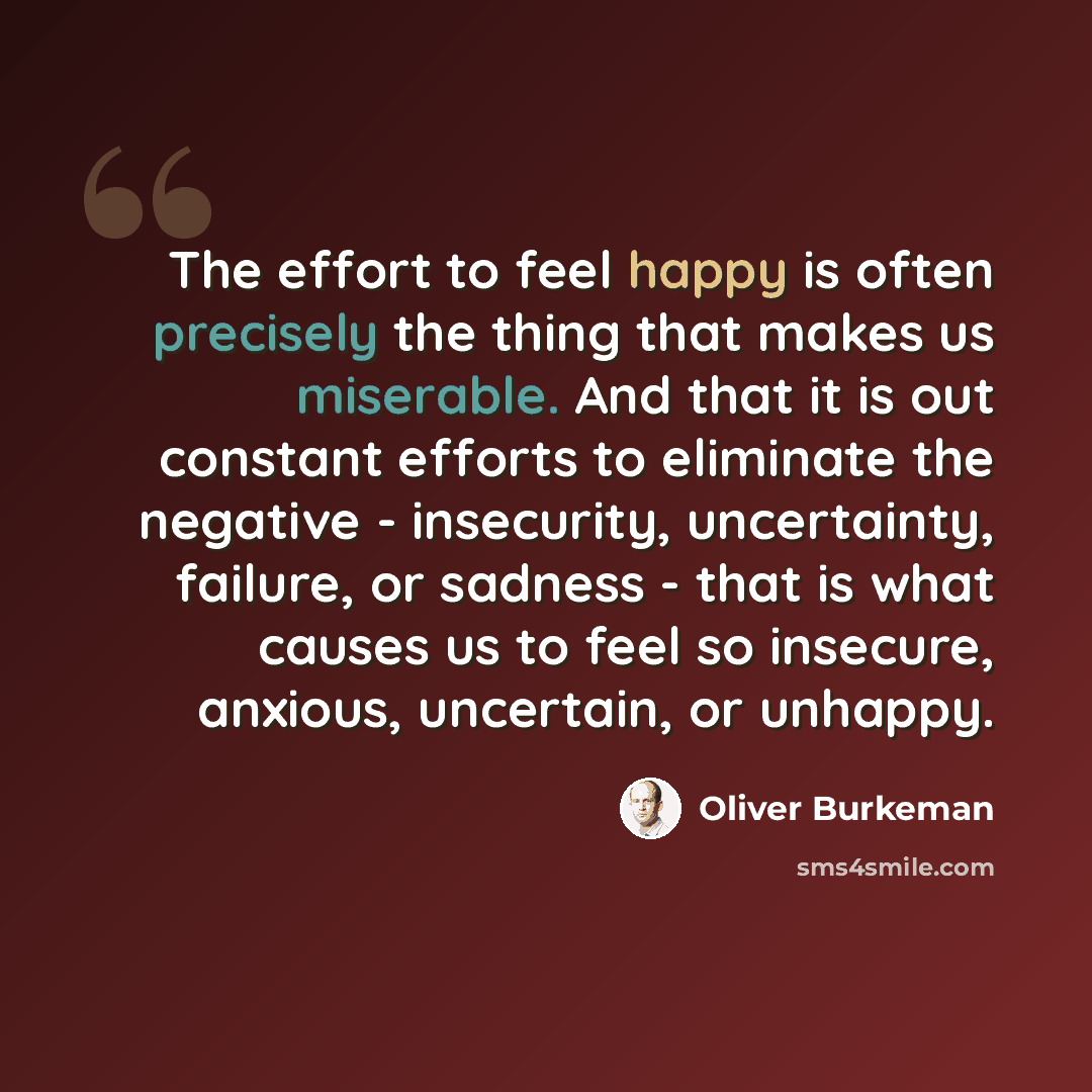 “The effort to feel happy is often precisely the thing that makes us miserable. And that it is out constant efforts to eliminate the negative - insecurity, uncertainty, failure, or sadness - that is what causes us to feel so insecure, anxious, uncertain, or unhappy.” quote by Oliver Burkeman